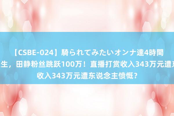 【CSBE-024】騎られてみたいオンナ達4時間 错换东说念主生，田静粉丝跳跃100万！直播打赏收入343万元遭东说念主愤慨？