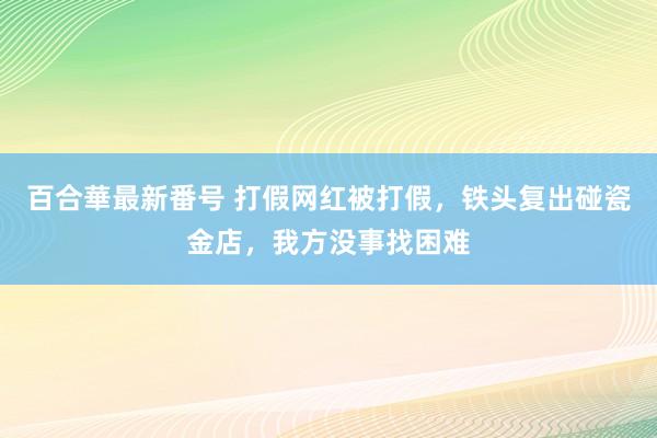 百合華最新番号 打假网红被打假，铁头复出碰瓷金店，我方没事找困难