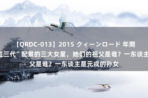 【QRDC-013】2015 クィーンロード 年間BEST10 有“红三代”配景的三大女星，她们的祖父是谁？一东谈主是元戎的孙女