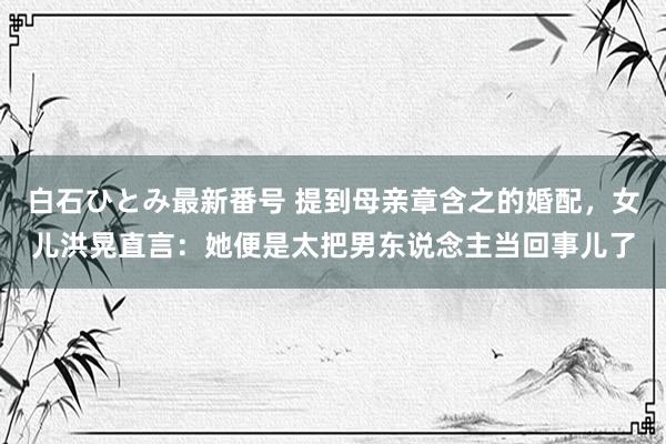 白石ひとみ最新番号 提到母亲章含之的婚配，女儿洪晃直言：她便是太把男东说念主当回事儿了