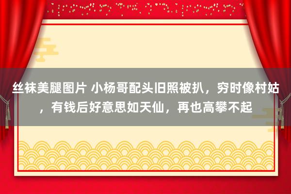 丝袜美腿图片 小杨哥配头旧照被扒，穷时像村姑，有钱后好意思如天仙，再也高攀不起