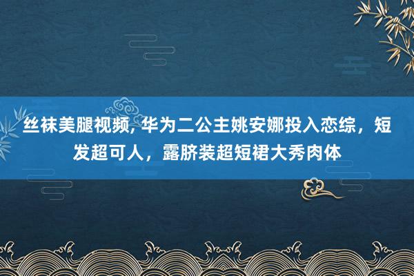 丝袜美腿视频， 华为二公主姚安娜投入恋综，短发超可人，露脐装超短裙大秀肉体