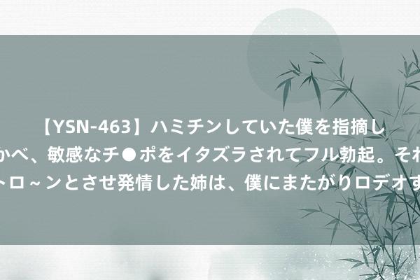 【YSN-463】ハミチンしていた僕を指摘しながらも含み笑いを浮かべ、敏感なチ●ポをイタズラされてフル勃起。それを見て目をトロ～ンとさせ発情した姉は、僕にまたがりロデオする。 巴萨神锋放话！星河战船蓄势待发