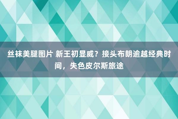 丝袜美腿图片 新王初显威？接头布朗逾越经典时间，失色皮尔斯旅途