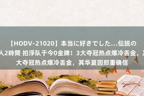 【HODV-21020】本当に好きでした…伝説の清純派AV女優 3人2時間 拍浮队于今0金牌！3大夺冠热点爆冷丢金，其华夏因郑重确信