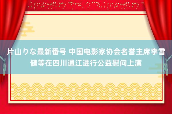 片山りな最新番号 中国电影家协会名誉主席李雪健等在四川通江进行公益慰问上演