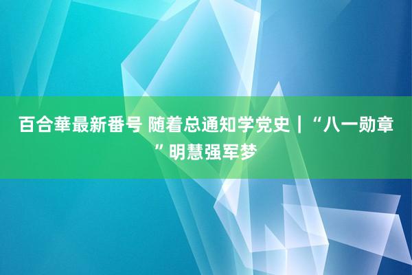 百合華最新番号 随着总通知学党史｜“八一勋章”明慧强军梦