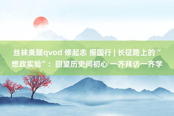 丝袜美腿qvod 修起志 报国行 | 长征路上的“想政实验”：回望历史问初心 一齐拜访一齐学