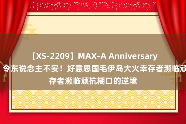 【XS-2209】MAX-A Anniversary 超永久保存版 令东说念主不安！好意思国毛伊岛大火幸存者濒临顽抗糊口的逆境