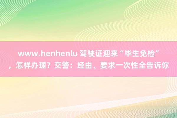 www.henhenlu 驾驶证迎来“毕生免检”，怎样办理？交警：经由、要求一次性全告诉你