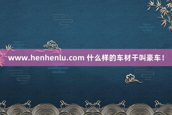 www.henhenlu.com 什么样的车材干叫豪车！