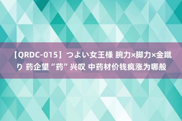 【QRDC-015】つよい女王様 腕力×脚力×金蹴り 药企望“药”兴叹 中药材价钱疯涨为哪般