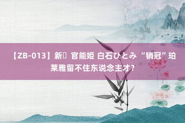 【ZB-013】新・官能姫 白石ひとみ “销冠”珀莱雅留不住东说念主才？