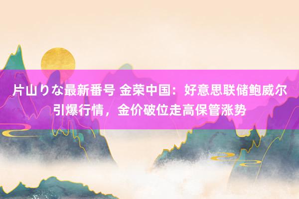 片山りな最新番号 金荣中国：好意思联储鲍威尔引爆行情，金价破位走高保管涨势