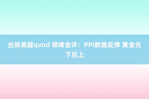 丝袜美腿qvod 领峰金评：PPI数据反弹 黄金先下后上