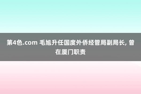 第4色.com 毛旭升任国度外侨经管局副局长， 曾在厦门职责