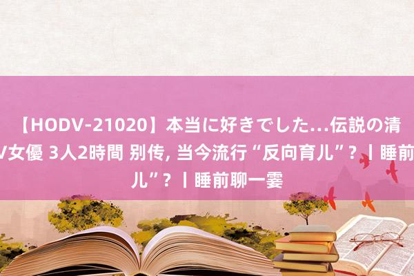 【HODV-21020】本当に好きでした…伝説の清純派AV女優 3人2時間 别传, 当今流行“反向育儿”? 丨睡前聊一霎