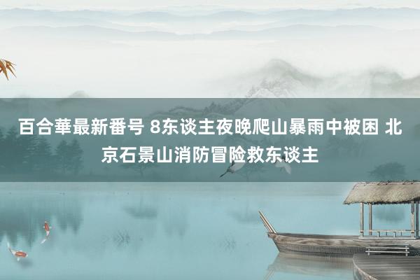 百合華最新番号 8东谈主夜晚爬山暴雨中被困 北京石景山消防冒险救东谈主