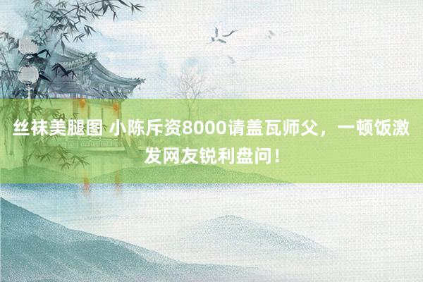 丝袜美腿图 小陈斥资8000请盖瓦师父，一顿饭激发网友锐利盘问！