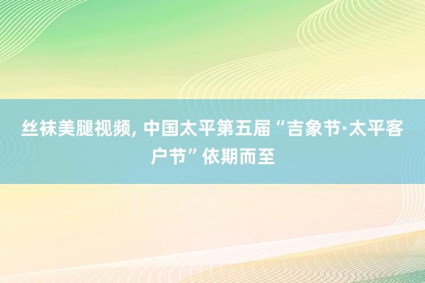 丝袜美腿视频， 中国太平第五届“吉象节·太平客户节”依期而至