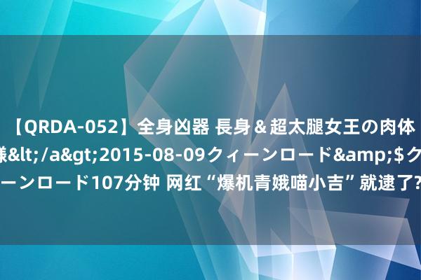 【QRDA-052】全身凶器 長身＆超太腿女王の肉体調教 百合華女王様</a>2015-08-09クィーンロード&$クィーンロード107分钟 网红“爆机青娥喵小吉”就逮了? 网传举报东谈主是同业“福利姬”