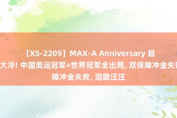 【XS-2209】MAX-A Anniversary 超永久保存版 大冷! 中国奥运冠军+世界冠军全出局， 双保障冲金失败， 泪眼汪汪