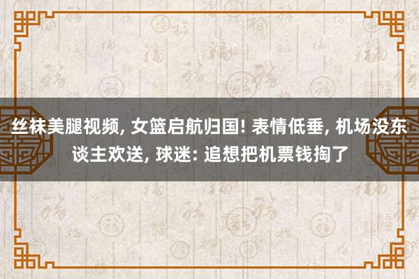 丝袜美腿视频, 女篮启航归国! 表情低垂, 机场没东谈主欢送, 球迷: 追想把机票钱掏了