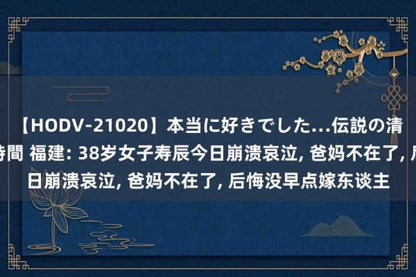 【HODV-21020】本当に好きでした…伝説の清純派AV女優 3人2時間 福建: 38岁女子寿辰今日崩溃哀泣, 爸妈不在了, 后悔没早点嫁东谈主