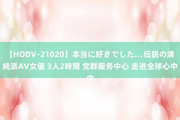 【HODV-21020】本当に好きでした…伝説の清純派AV女優 3人2時間 党群服务中心 走进全球心中