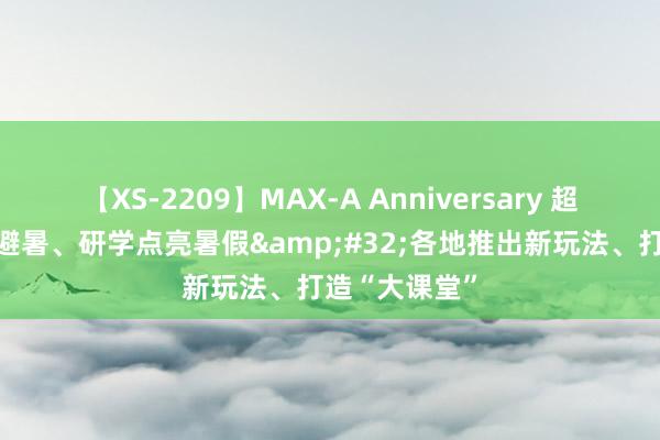 【XS-2209】MAX-A Anniversary 超永久保存版 避暑、研学点亮暑假&#32;各地推出新玩法、打造“大课堂”