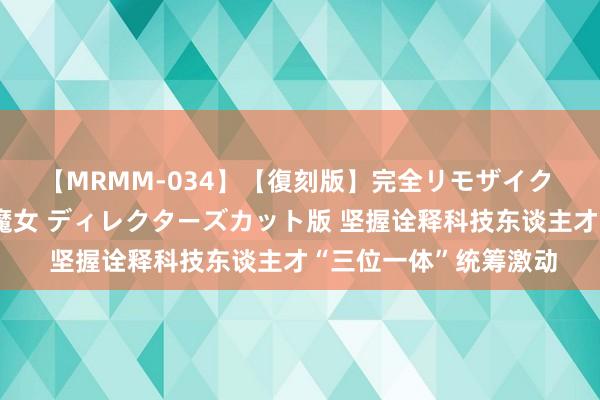 【MRMM-034】【復刻版】完全リモザイク 白石ひとみの奥様は魔女 ディレクターズカット版 坚握诠释科技东谈主才“三位一体”统筹激动