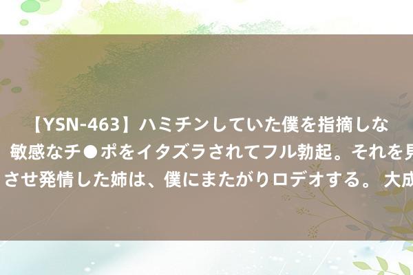 【YSN-463】ハミチンしていた僕を指摘しながらも含み笑いを浮かべ、敏感なチ●ポをイタズラされてフル勃起。それを見て目をトロ～ンとさせ発情した姉は、僕にまたがりロデオする。 大成糖业(03889.HK)8月20日举行董事会会议审议及批准中期事迹