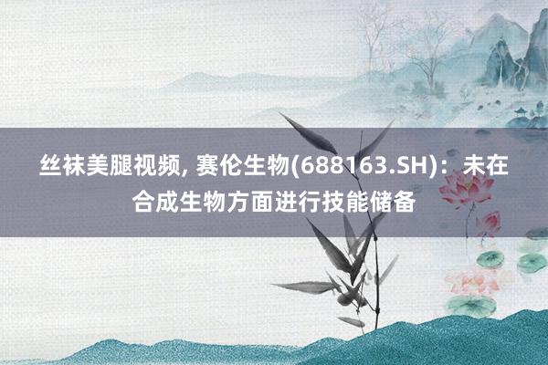 丝袜美腿视频， 赛伦生物(688163.SH)：未在合成生物方面进行技能储备