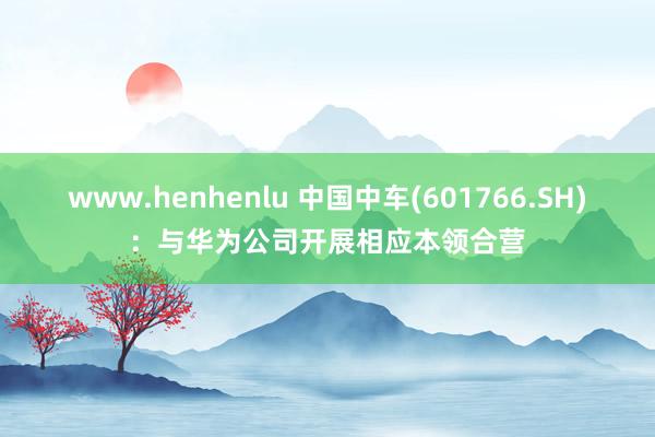 www.henhenlu 中国中车(601766.SH)：与华为公司开展相应本领合营