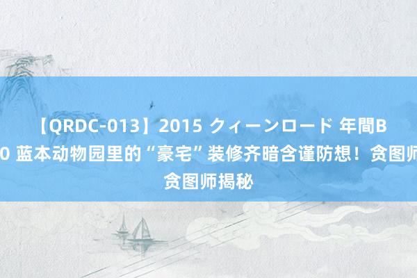 【QRDC-013】2015 クィーンロード 年間BEST10 蓝本动物园里的“豪宅”装修齐暗含谨防想！贪图师揭秘