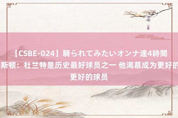 【CSBE-024】騎られてみたいオンナ達4時間 利文斯顿：杜兰特是历史最好球员之一 他渴慕成为更好的球员