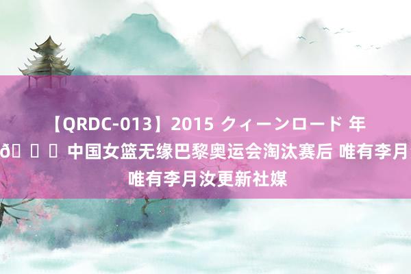 【QRDC-013】2015 クィーンロード 年間BEST10 ?中国女篮无缘巴黎奥运会淘汰赛后 唯有李月汝更新社媒