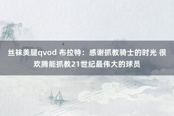 丝袜美腿qvod 布拉特：感谢抓教骑士的时光 很欢腾能抓教21世纪最伟大的球员