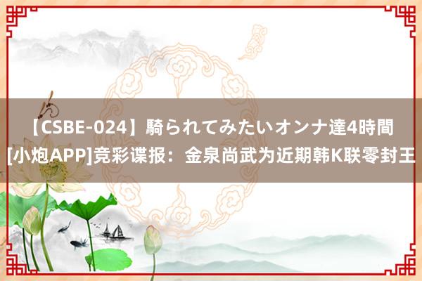 【CSBE-024】騎られてみたいオンナ達4時間 [小炮APP]竞彩谍报：金泉尚武为近期韩K联零封王