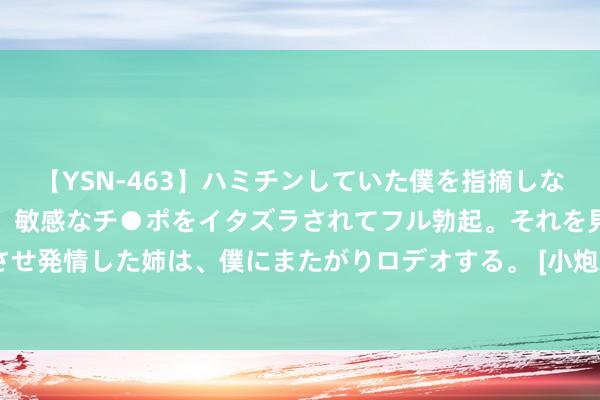 【YSN-463】ハミチンしていた僕を指摘しながらも含み笑いを浮かべ、敏感なチ●ポをイタズラされてフル勃起。それを見て目をトロ～ンとさせ発情した姉は、僕にまたがりロデオする。 [小炮APP]竞彩谍报：