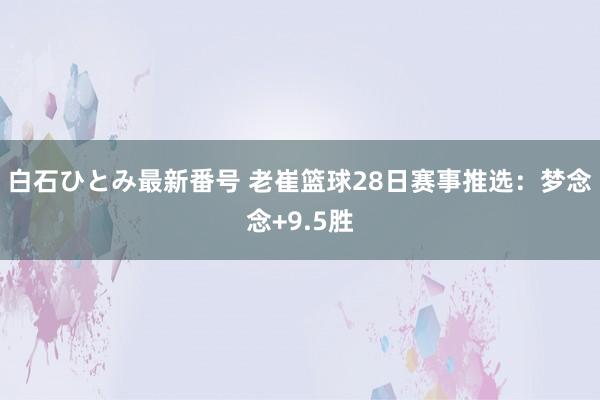 白石ひとみ最新番号 老崔篮球28日赛事推选：梦念念+9.5胜