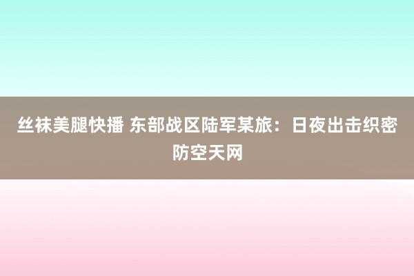 丝袜美腿快播 东部战区陆军某旅：日夜出击织密防空天网