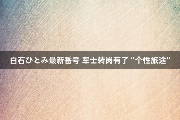 白石ひとみ最新番号 军士转岗有了“个性旅途”