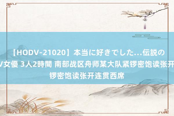 【HODV-21020】本当に好きでした…伝説の清純派AV女優 3人2時間 南部战区舟师某大队紧锣密饱读张开连贯西席