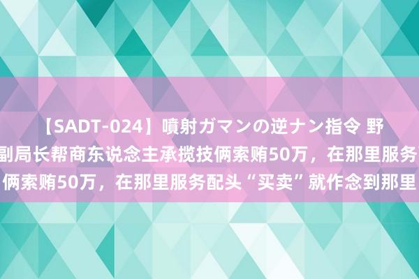 【SADT-024】噴射ガマンの逆ナン指令 野外浣腸悪戯 四川一落马副局长帮商东说念主承揽技俩索贿50万，在那里服务配头“买卖”就作念到那里