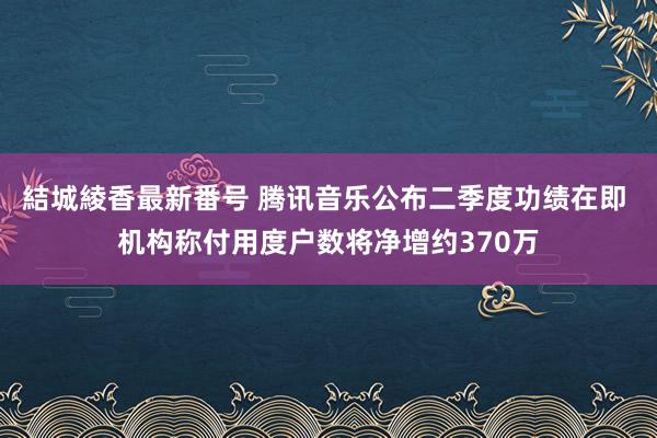 結城綾香最新番号 腾讯音乐公布二季度功绩在即 机构称付用度户数将净增约370万