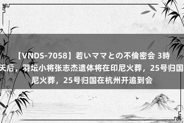 【VNDS-7058】若いママとの不倫密会 3時間 热闻|蚀本46天后，羽坛小将张志杰遗体将在印尼火葬，25号归国在杭州开追到会