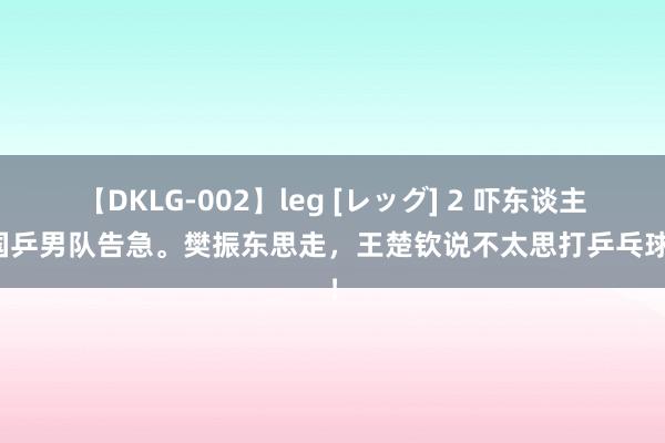 【DKLG-002】leg [レッグ] 2 吓东谈主！国乒男队告急。樊振东思走，王楚钦说不太思打乒乓球了！