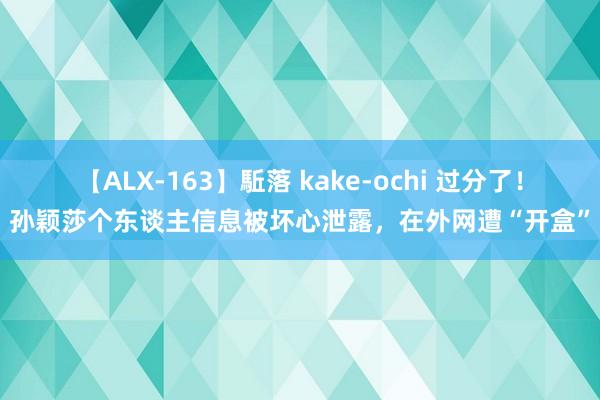 【ALX-163】駈落 kake-ochi 过分了！孙颖莎个东谈主信息被坏心泄露，在外网遭“开盒”