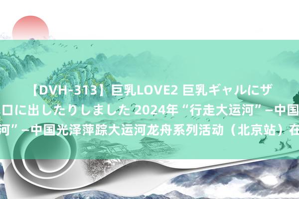 【DVH-313】巨乳LOVE2 巨乳ギャルにザーメンを中出ししたり、口に出したりしました 2024年“行走大运河”—中国光泽萍踪大运河龙舟系列活动（北京站）在金海湖燃情开赛